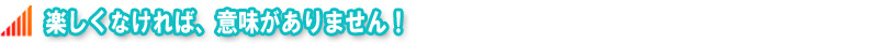 楽しくなければ、意味がありません!