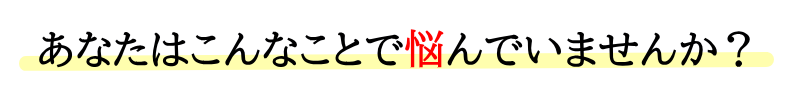 あなたはこんなことで悩んでいませんか？