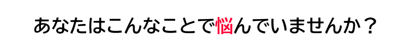 あなたはこんなことで悩んでいませんか？