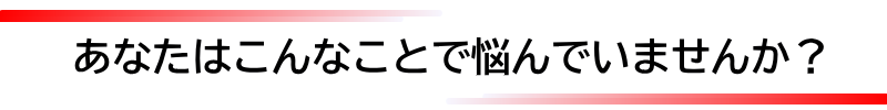 あなたはこんなことで悩んでいませんか？