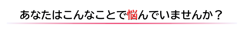 あなたはこんなことで悩んでいませんか？